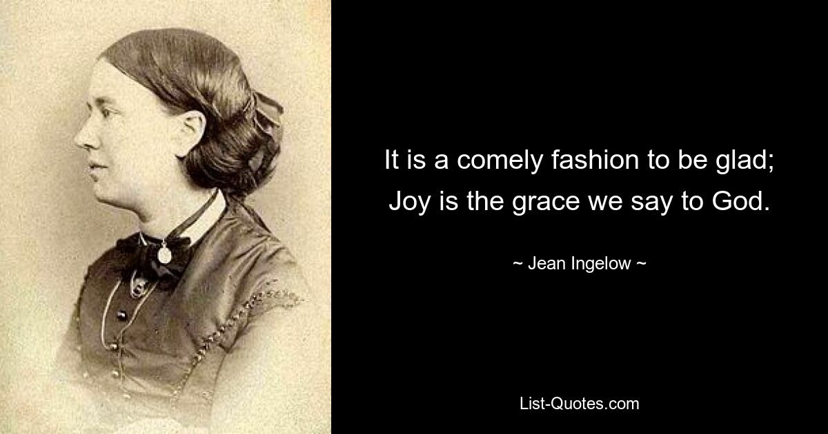 It is a comely fashion to be glad; Joy is the grace we say to God. — © Jean Ingelow