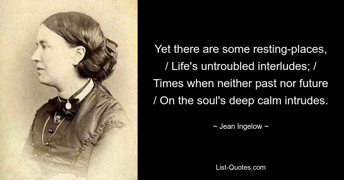 Yet there are some resting-places, / Life's untroubled interludes; / Times when neither past nor future / On the soul's deep calm intrudes. — © Jean Ingelow