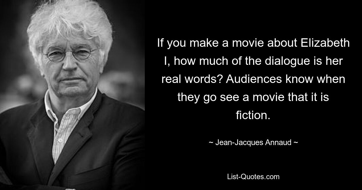 If you make a movie about Elizabeth I, how much of the dialogue is her real words? Audiences know when they go see a movie that it is fiction. — © Jean-Jacques Annaud