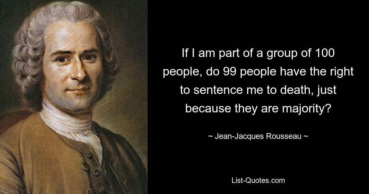 If I am part of a group of 100 people, do 99 people have the right to sentence me to death, just because they are majority? — © Jean-Jacques Rousseau