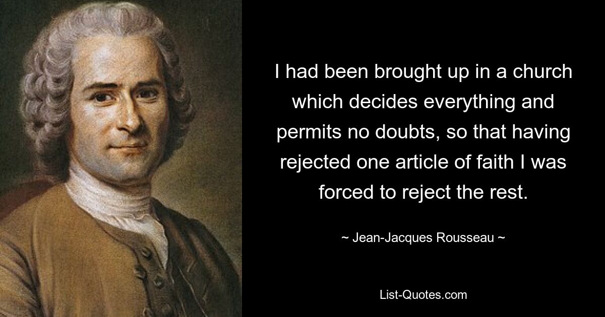 I had been brought up in a church which decides everything and permits no doubts, so that having rejected one article of faith I was forced to reject the rest. — © Jean-Jacques Rousseau