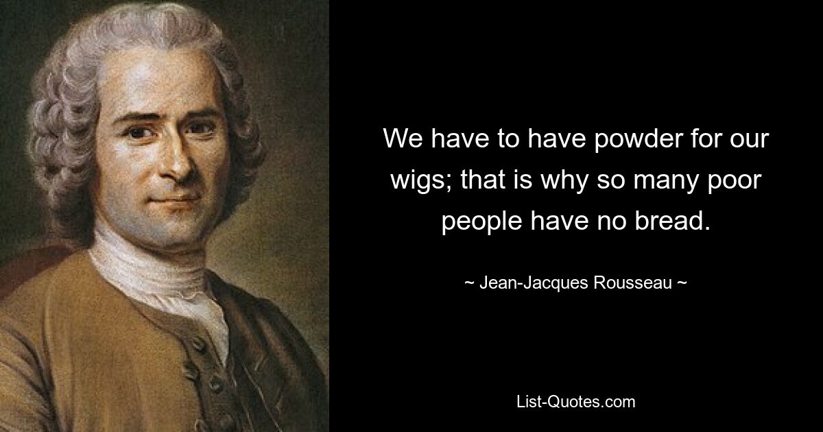 We have to have powder for our wigs; that is why so many poor people have no bread. — © Jean-Jacques Rousseau