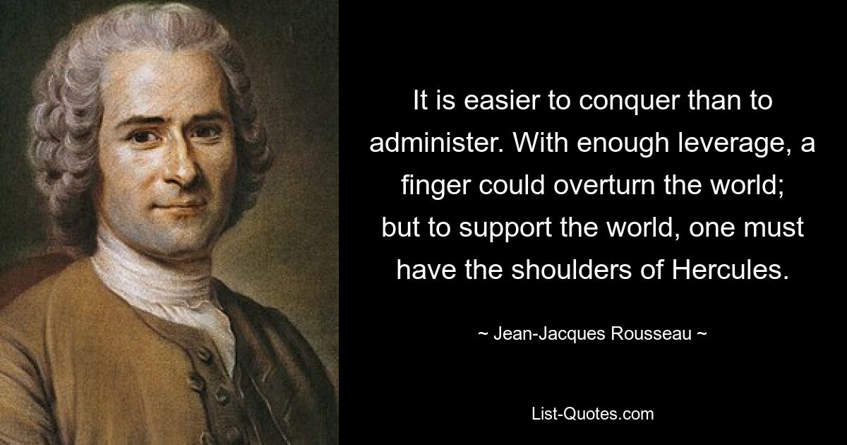 It is easier to conquer than to administer. With enough leverage, a finger could overturn the world; but to support the world, one must have the shoulders of Hercules. — © Jean-Jacques Rousseau