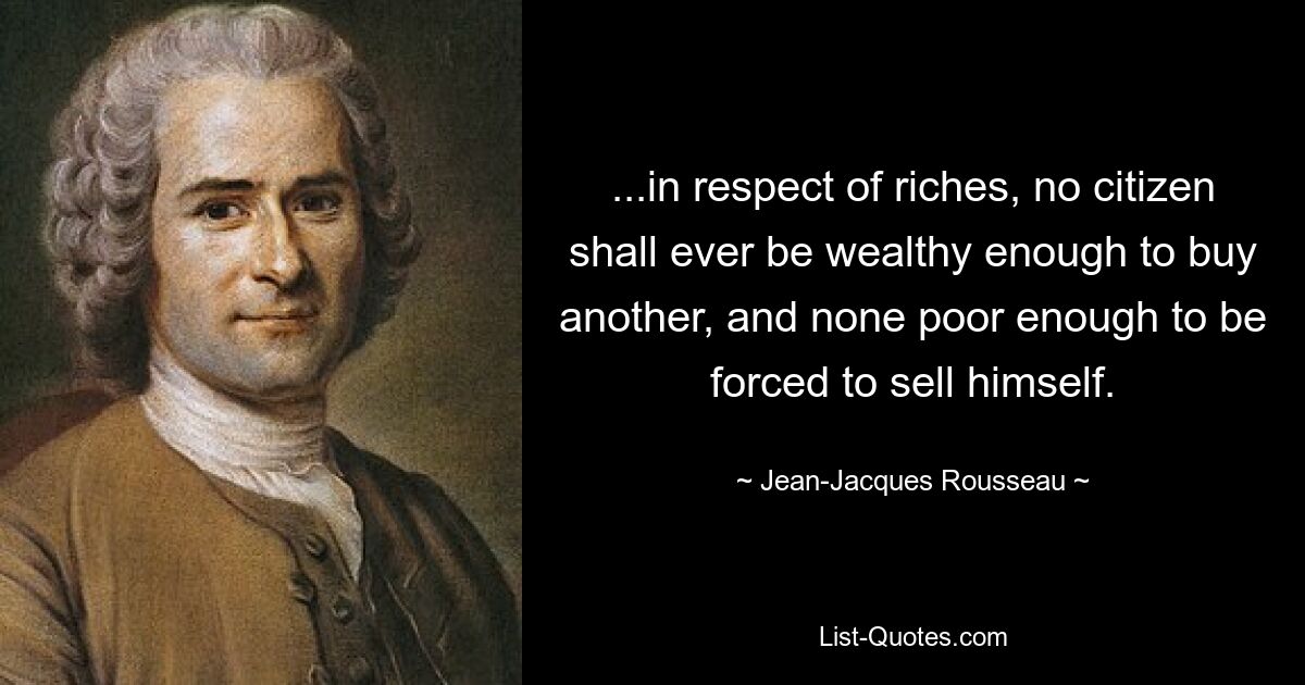 ...in respect of riches, no citizen shall ever be wealthy enough to buy another, and none poor enough to be forced to sell himself. — © Jean-Jacques Rousseau