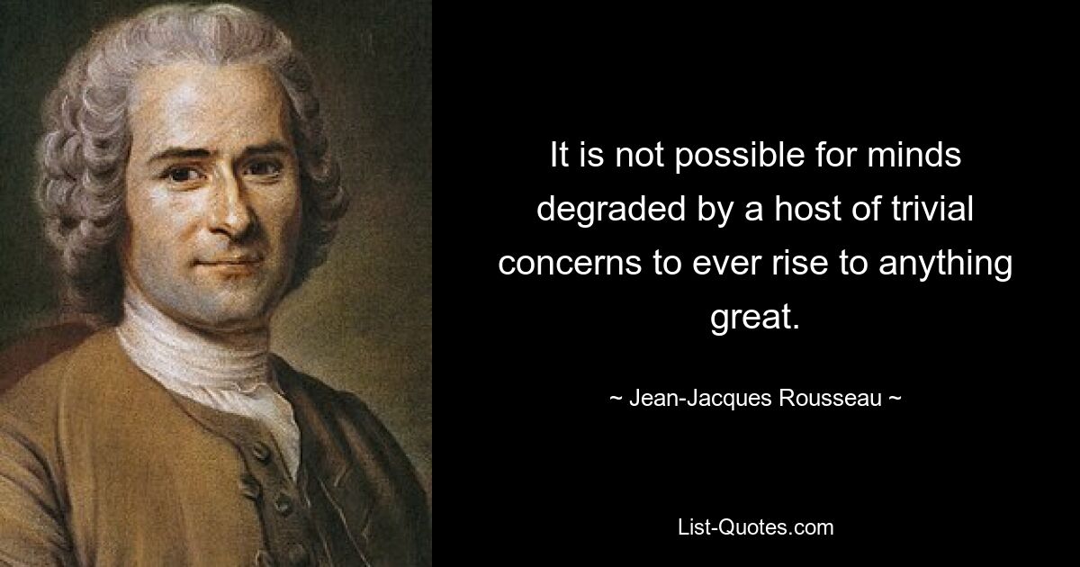 It is not possible for minds degraded by a host of trivial concerns to ever rise to anything great. — © Jean-Jacques Rousseau