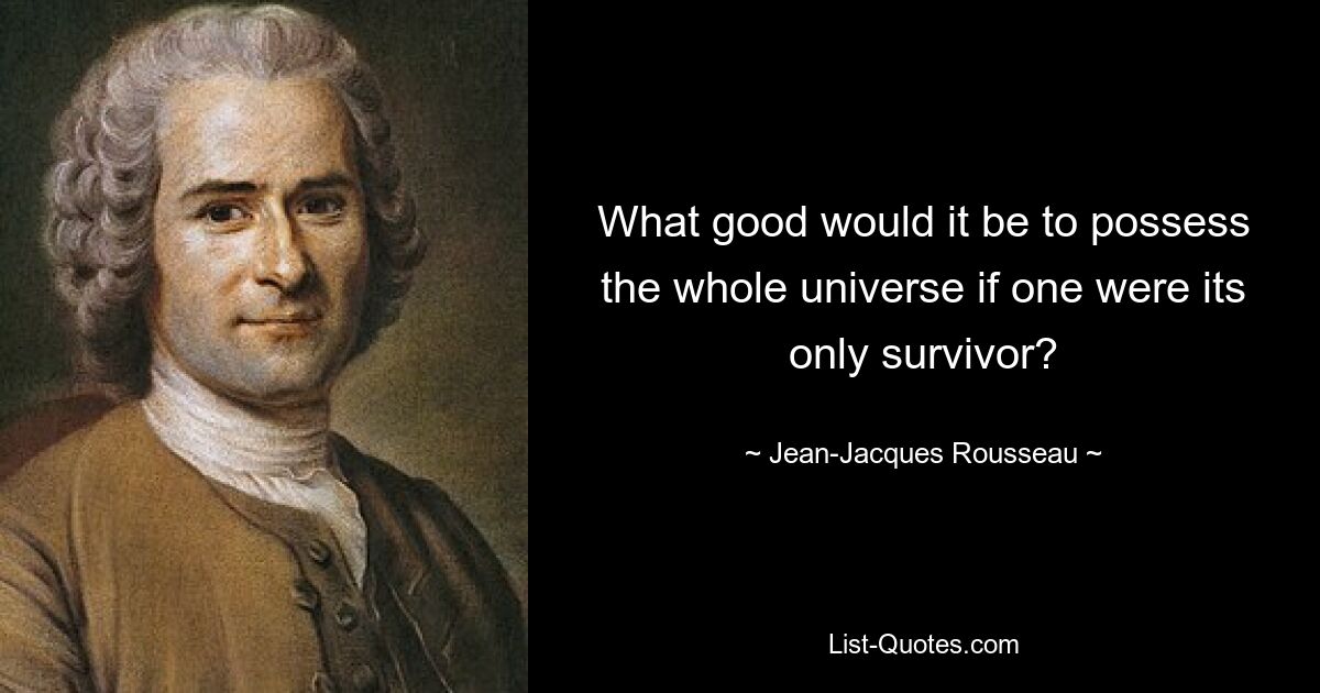 What good would it be to possess the whole universe if one were its only survivor? — © Jean-Jacques Rousseau