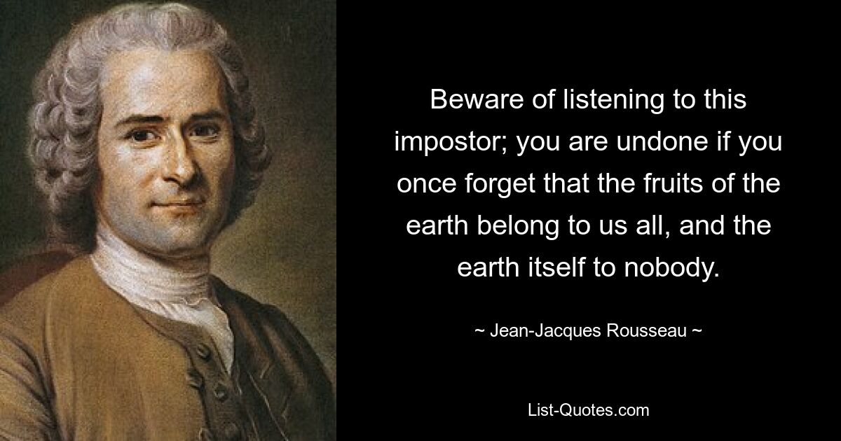 Beware of listening to this impostor; you are undone if you once forget that the fruits of the earth belong to us all, and the earth itself to nobody. — © Jean-Jacques Rousseau