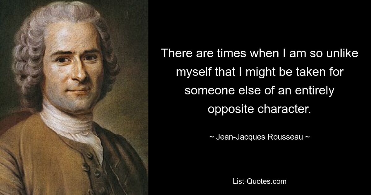 There are times when I am so unlike myself that I might be taken for someone else of an entirely opposite character. — © Jean-Jacques Rousseau