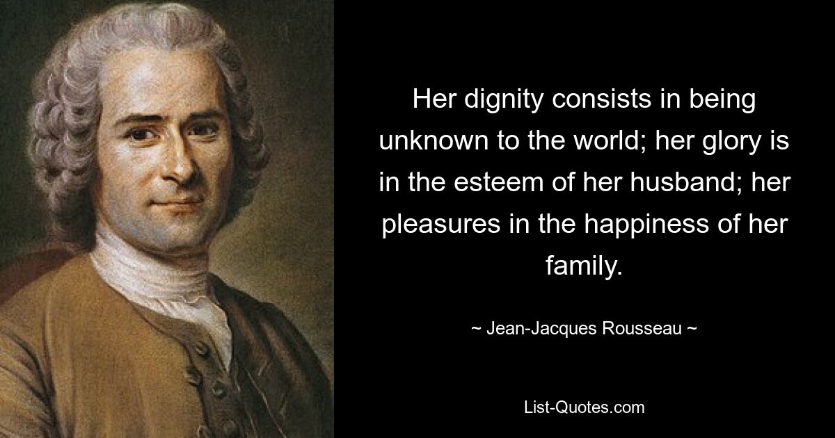 Her dignity consists in being unknown to the world; her glory is in the esteem of her husband; her pleasures in the happiness of her family. — © Jean-Jacques Rousseau