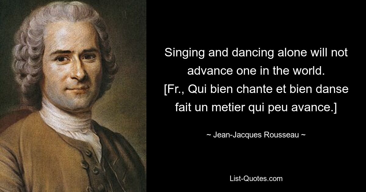 Singing and dancing alone will not advance one in the world.
[Fr., Qui bien chante et bien danse fait un metier qui peu avance.] — © Jean-Jacques Rousseau