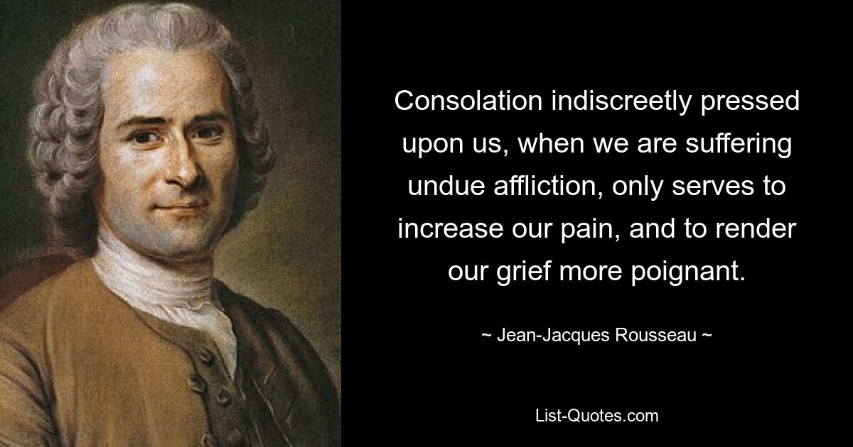 Consolation indiscreetly pressed upon us, when we are suffering undue affliction, only serves to increase our pain, and to render our grief more poignant. — © Jean-Jacques Rousseau