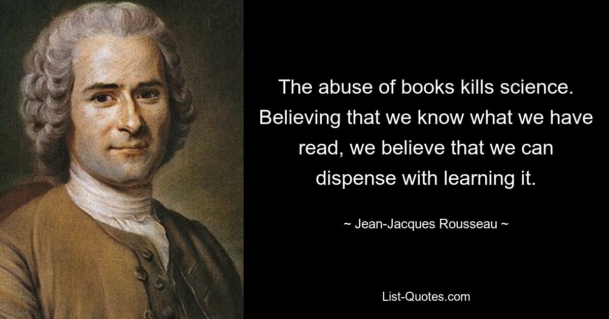 The abuse of books kills science. Believing that we know what we have read, we believe that we can dispense with learning it. — © Jean-Jacques Rousseau