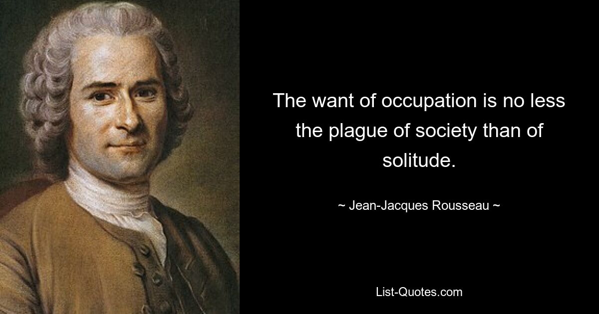 The want of occupation is no less the plague of society than of solitude. — © Jean-Jacques Rousseau