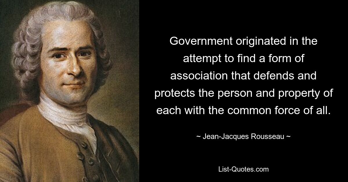 Government originated in the attempt to find a form of association that defends and protects the person and property of each with the common force of all. — © Jean-Jacques Rousseau