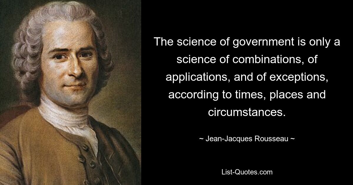 The science of government is only a science of combinations, of applications, and of exceptions, according to times, places and circumstances. — © Jean-Jacques Rousseau