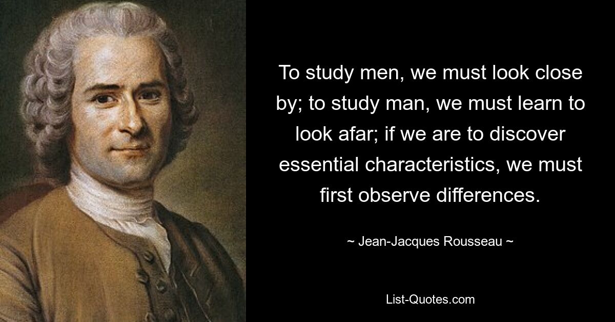 To study men, we must look close by; to study man, we must learn to look afar; if we are to discover essential characteristics, we must first observe differences. — © Jean-Jacques Rousseau