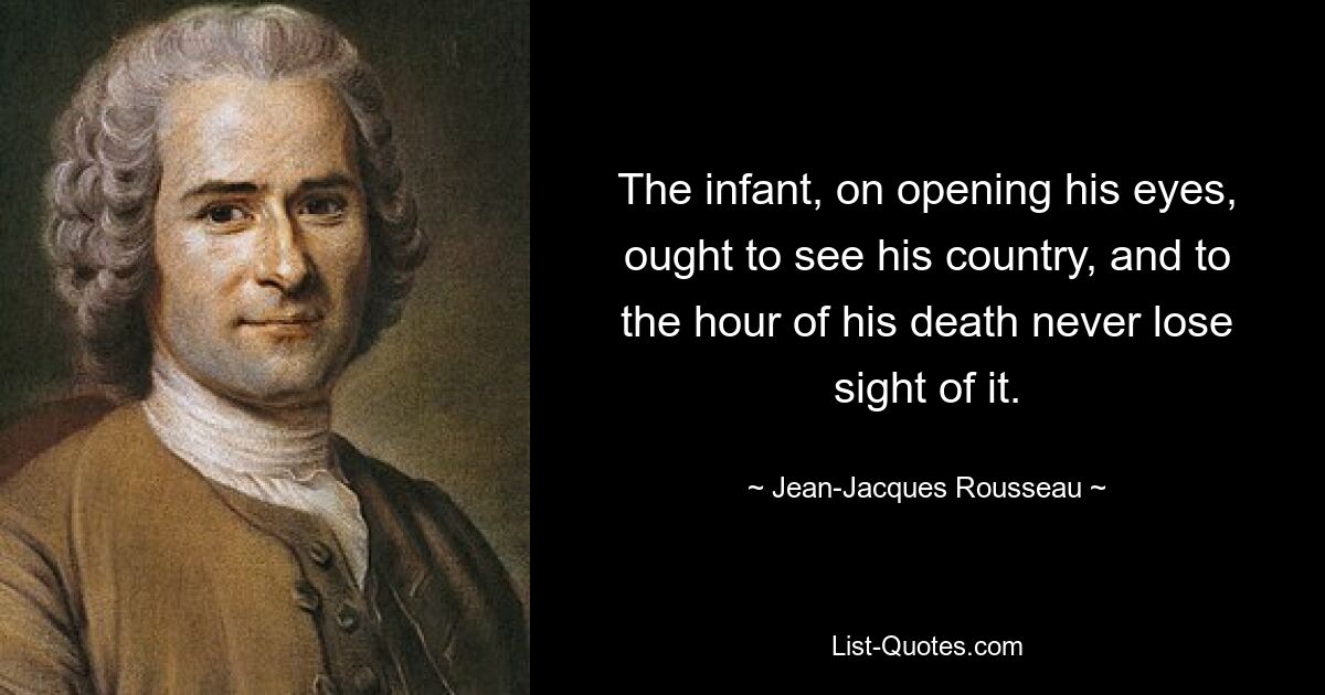 The infant, on opening his eyes, ought to see his country, and to the hour of his death never lose sight of it. — © Jean-Jacques Rousseau