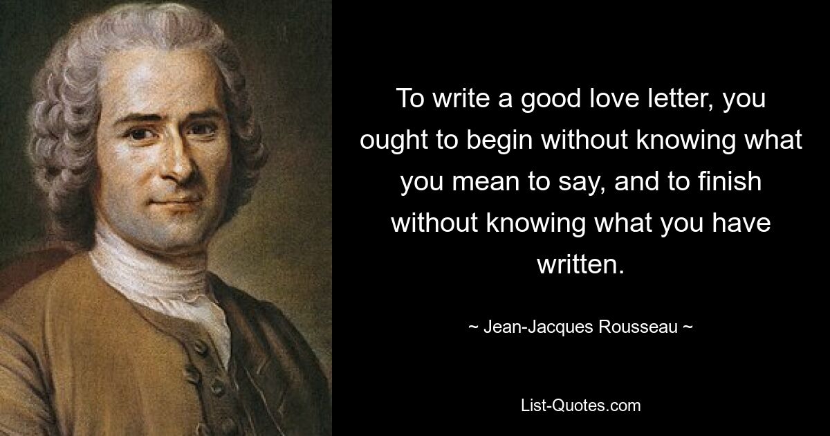 To write a good love letter, you ought to begin without knowing what you mean to say, and to finish without knowing what you have written. — © Jean-Jacques Rousseau