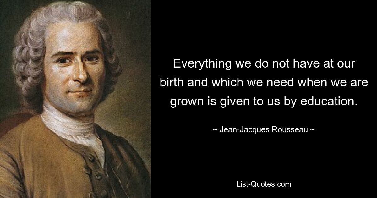 Everything we do not have at our birth and which we need when we are grown is given to us by education. — © Jean-Jacques Rousseau