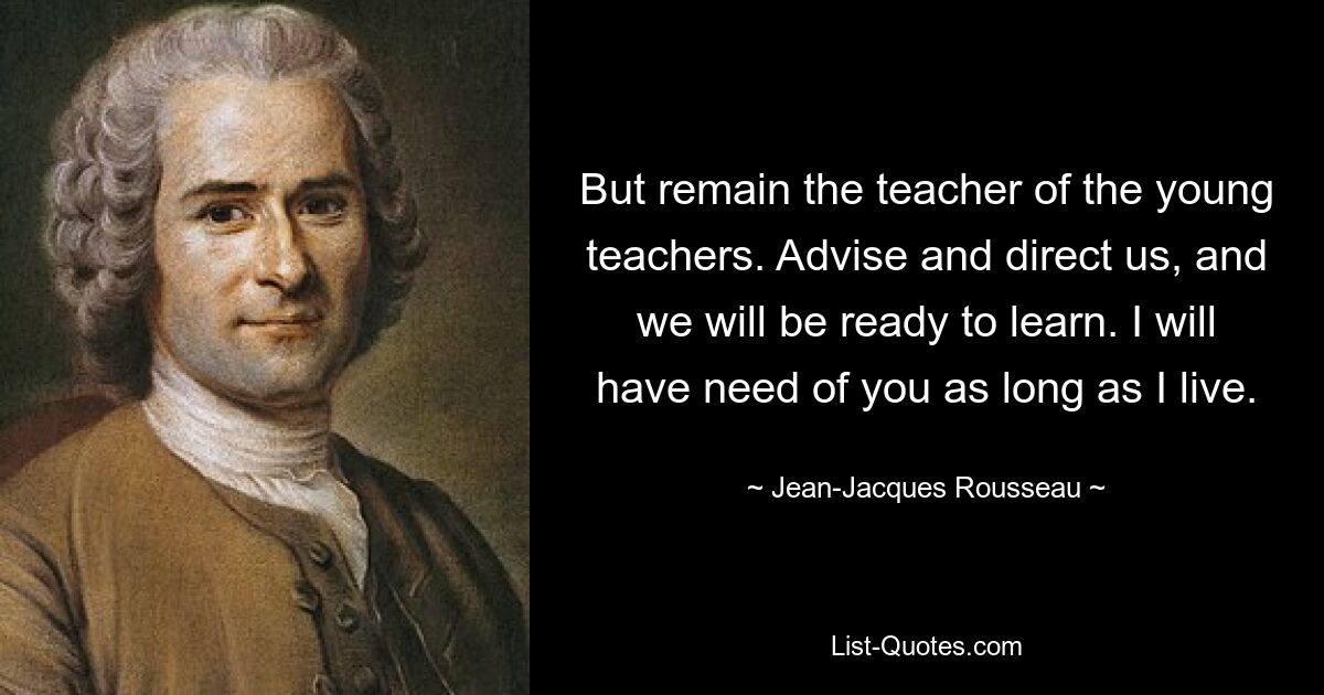 But remain the teacher of the young teachers. Advise and direct us, and we will be ready to learn. I will have need of you as long as I live. — © Jean-Jacques Rousseau