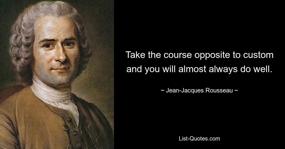 Take the course opposite to custom and you will almost always do well. — © Jean-Jacques Rousseau