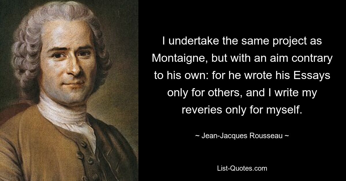 I undertake the same project as Montaigne, but with an aim contrary to his own: for he wrote his Essays only for others, and I write my reveries only for myself. — © Jean-Jacques Rousseau