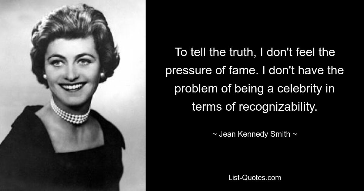 To tell the truth, I don't feel the pressure of fame. I don't have the problem of being a celebrity in terms of recognizability. — © Jean Kennedy Smith