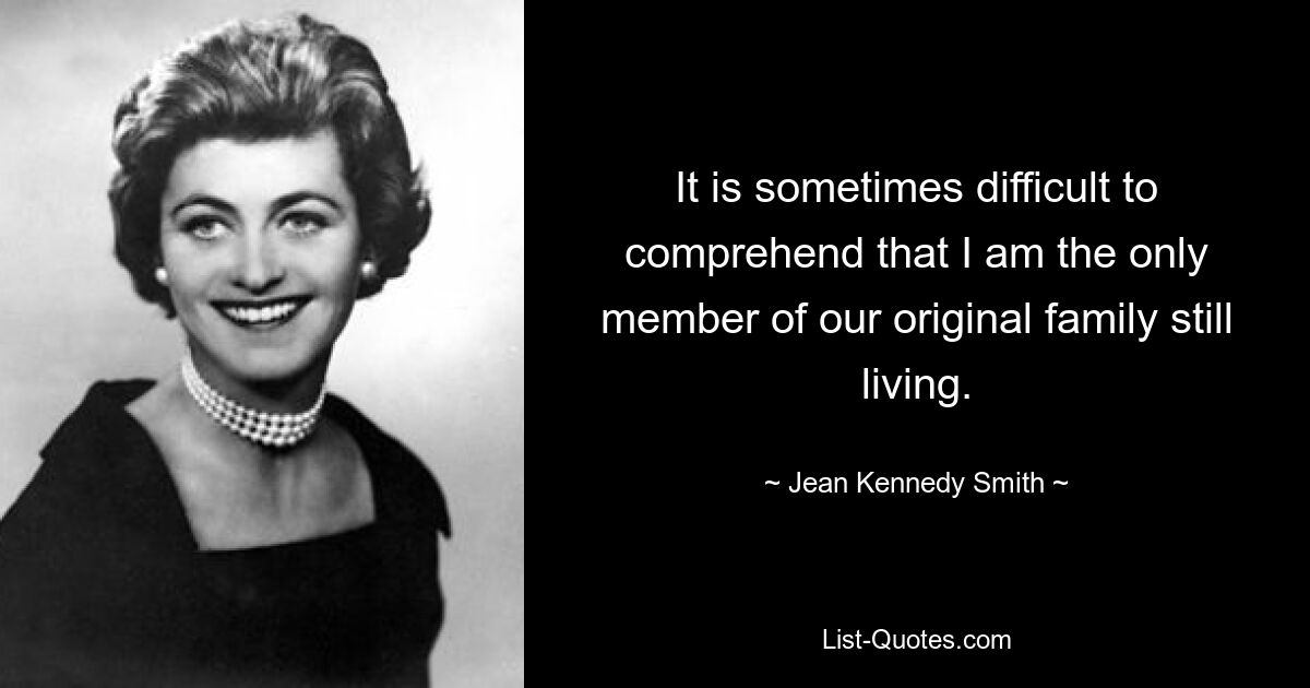 It is sometimes difficult to comprehend that I am the only member of our original family still living. — © Jean Kennedy Smith