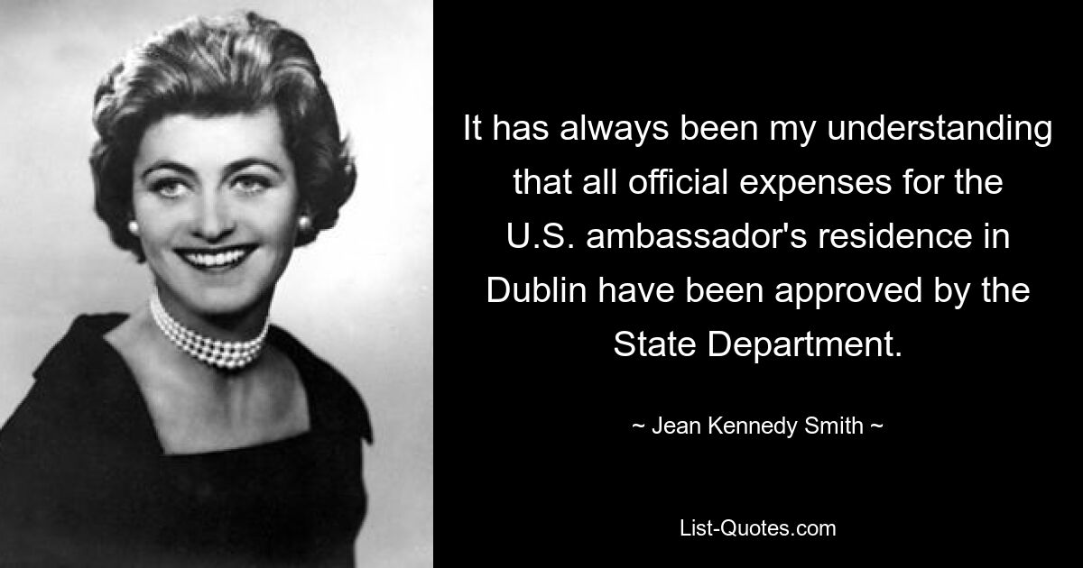 It has always been my understanding that all official expenses for the U.S. ambassador's residence in Dublin have been approved by the State Department. — © Jean Kennedy Smith