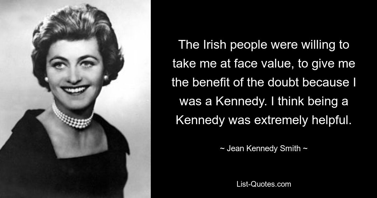 The Irish people were willing to take me at face value, to give me the benefit of the doubt because I was a Kennedy. I think being a Kennedy was extremely helpful. — © Jean Kennedy Smith