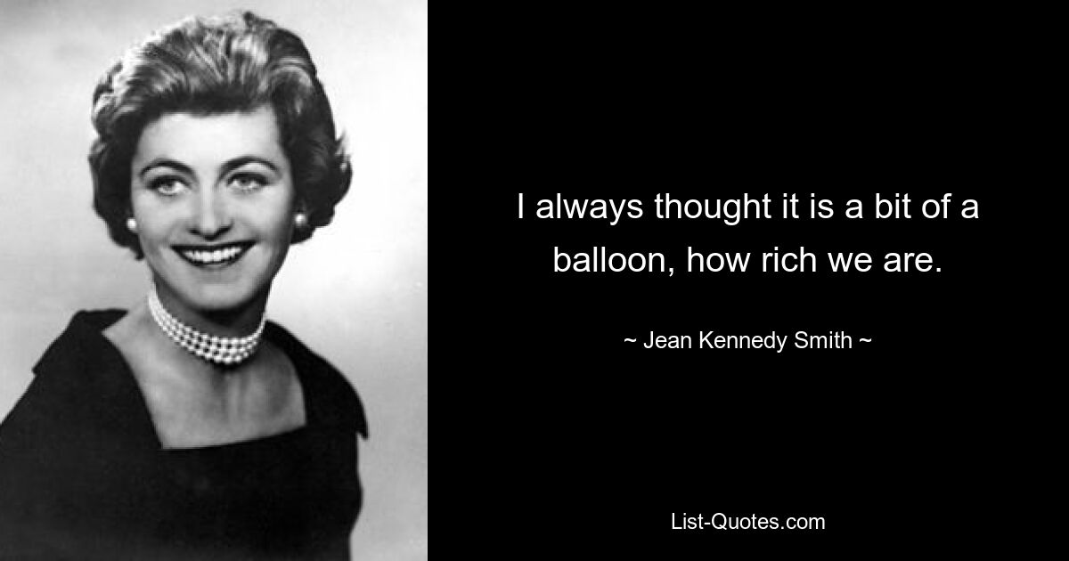 I always thought it is a bit of a balloon, how rich we are. — © Jean Kennedy Smith