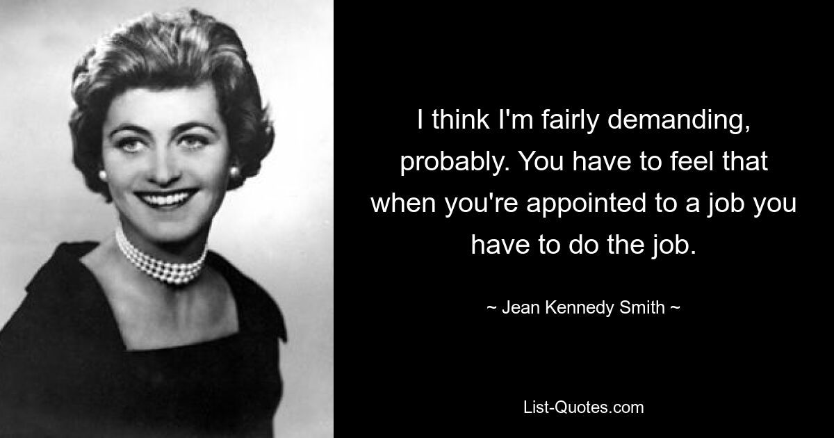 I think I'm fairly demanding, probably. You have to feel that when you're appointed to a job you have to do the job. — © Jean Kennedy Smith