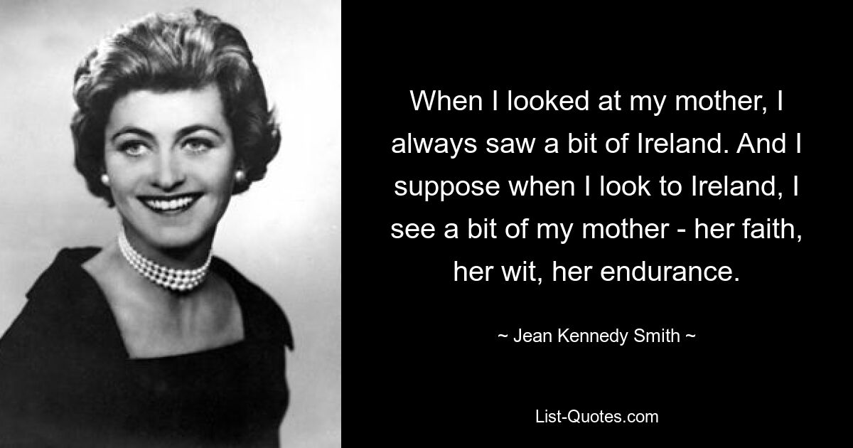 When I looked at my mother, I always saw a bit of Ireland. And I suppose when I look to Ireland, I see a bit of my mother - her faith, her wit, her endurance. — © Jean Kennedy Smith