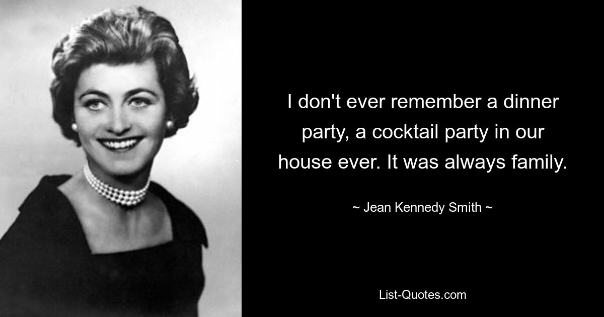 I don't ever remember a dinner party, a cocktail party in our house ever. It was always family. — © Jean Kennedy Smith