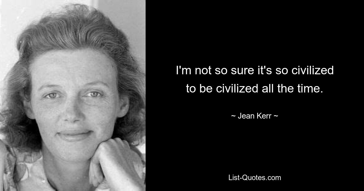 I'm not so sure it's so civilized to be civilized all the time. — © Jean Kerr