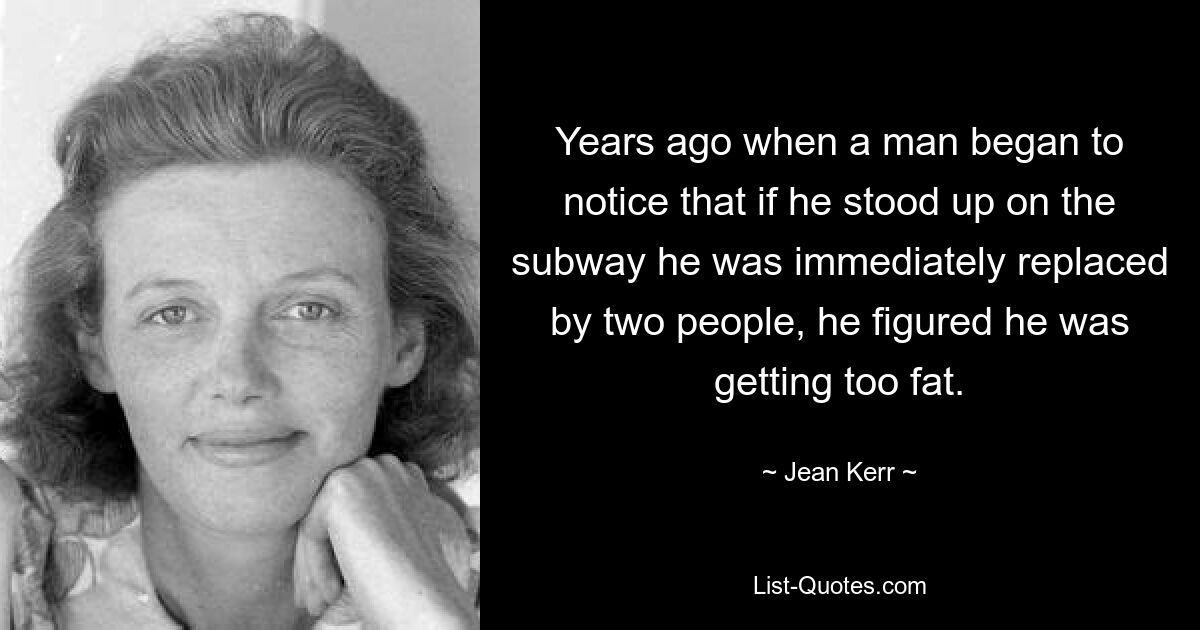 Years ago when a man began to notice that if he stood up on the subway he was immediately replaced by two people, he figured he was getting too fat. — © Jean Kerr