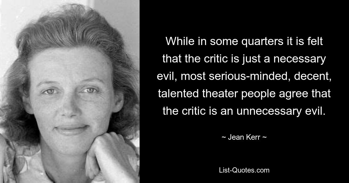 While in some quarters it is felt that the critic is just a necessary evil, most serious-minded, decent, talented theater people agree that the critic is an unnecessary evil. — © Jean Kerr