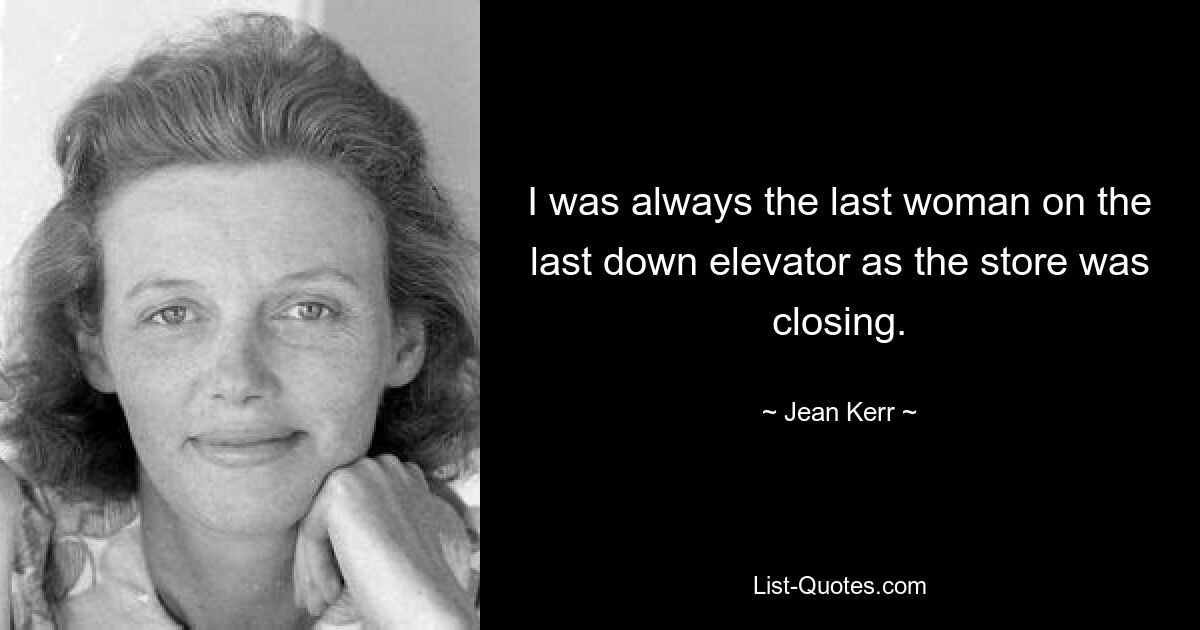 I was always the last woman on the last down elevator as the store was closing. — © Jean Kerr