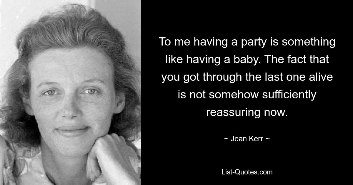 To me having a party is something like having a baby. The fact that you got through the last one alive is not somehow sufficiently reassuring now. — © Jean Kerr