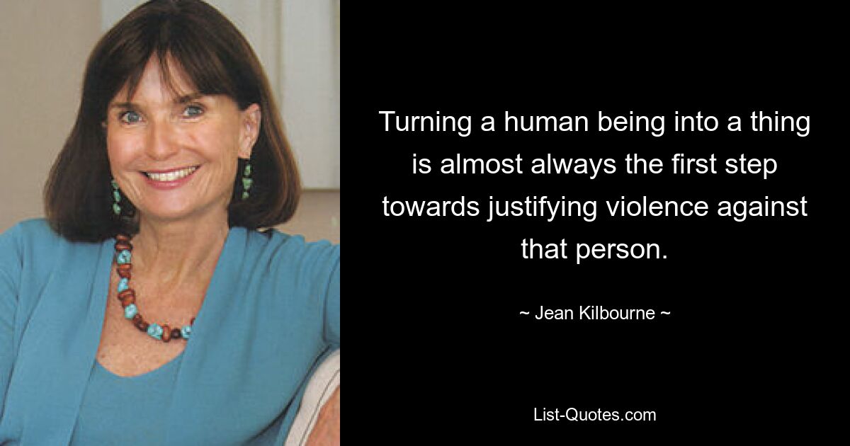 Turning a human being into a thing is almost always the first step towards justifying violence against that person. — © Jean Kilbourne