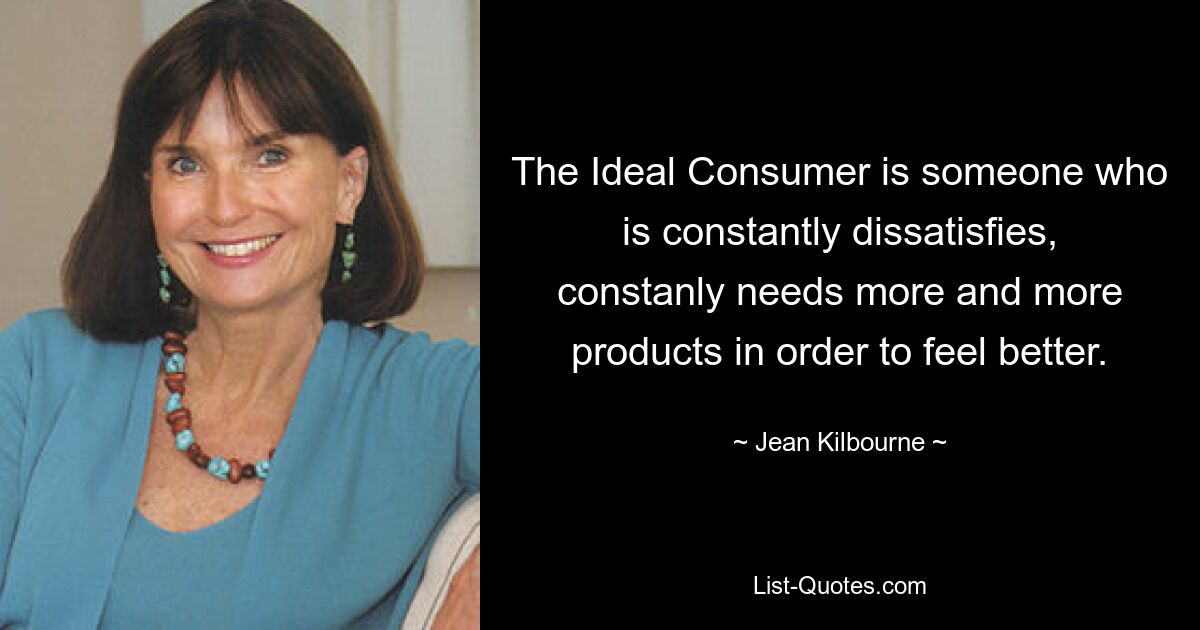 The Ideal Consumer is someone who is constantly dissatisfies, constanly needs more and more products in order to feel better. — © Jean Kilbourne