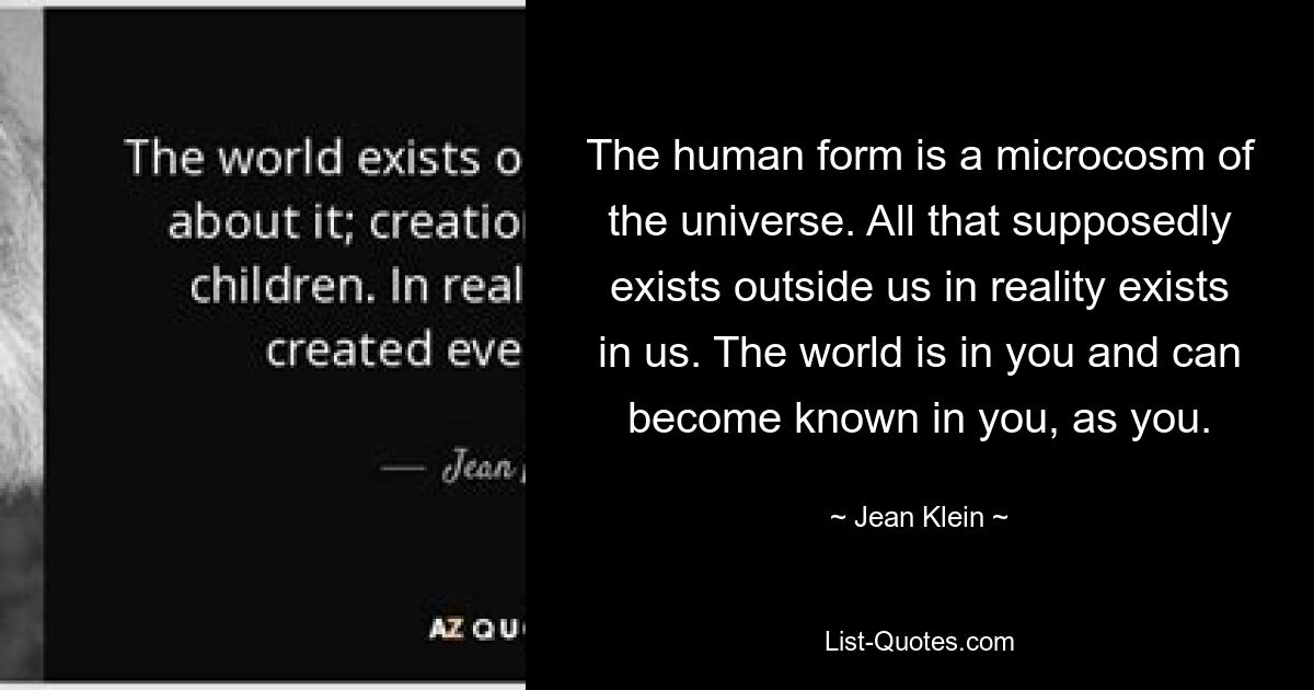 The human form is a microcosm of the universe. All that supposedly exists outside us in reality exists in us. The world is in you and can become known in you, as you. — © Jean Klein