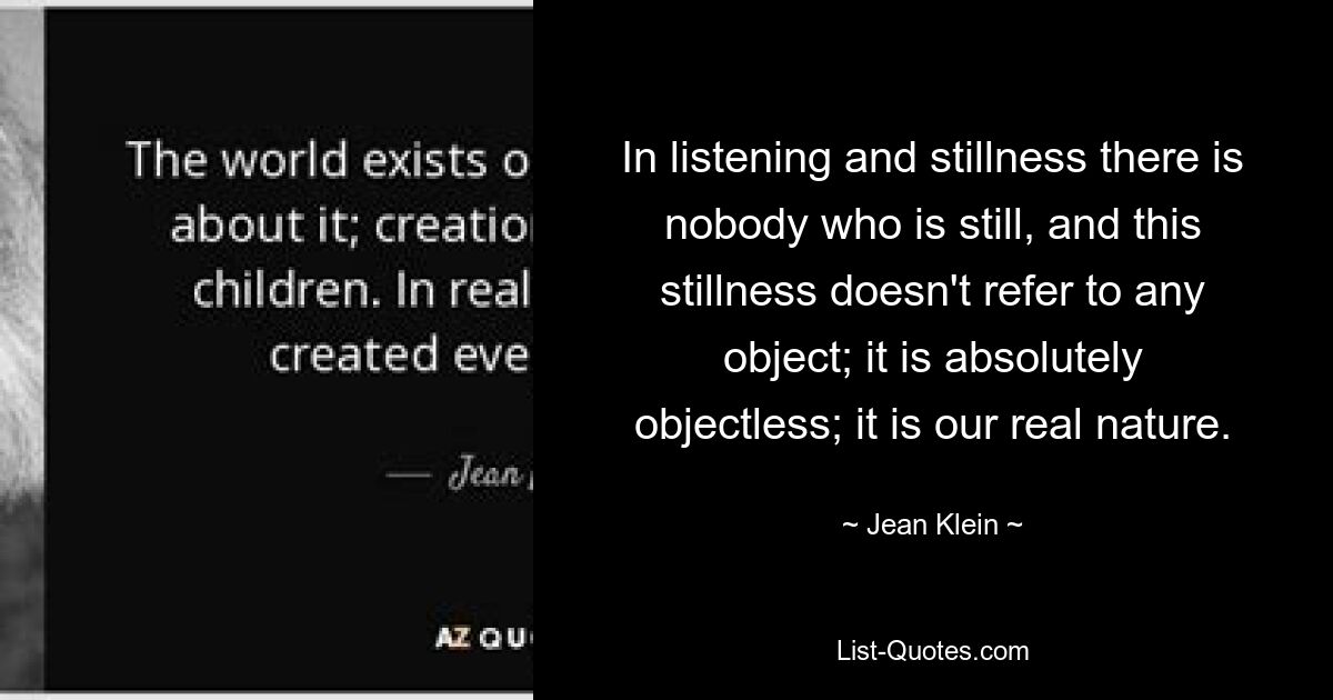 In listening and stillness there is nobody who is still, and this stillness doesn't refer to any object; it is absolutely objectless; it is our real nature. — © Jean Klein