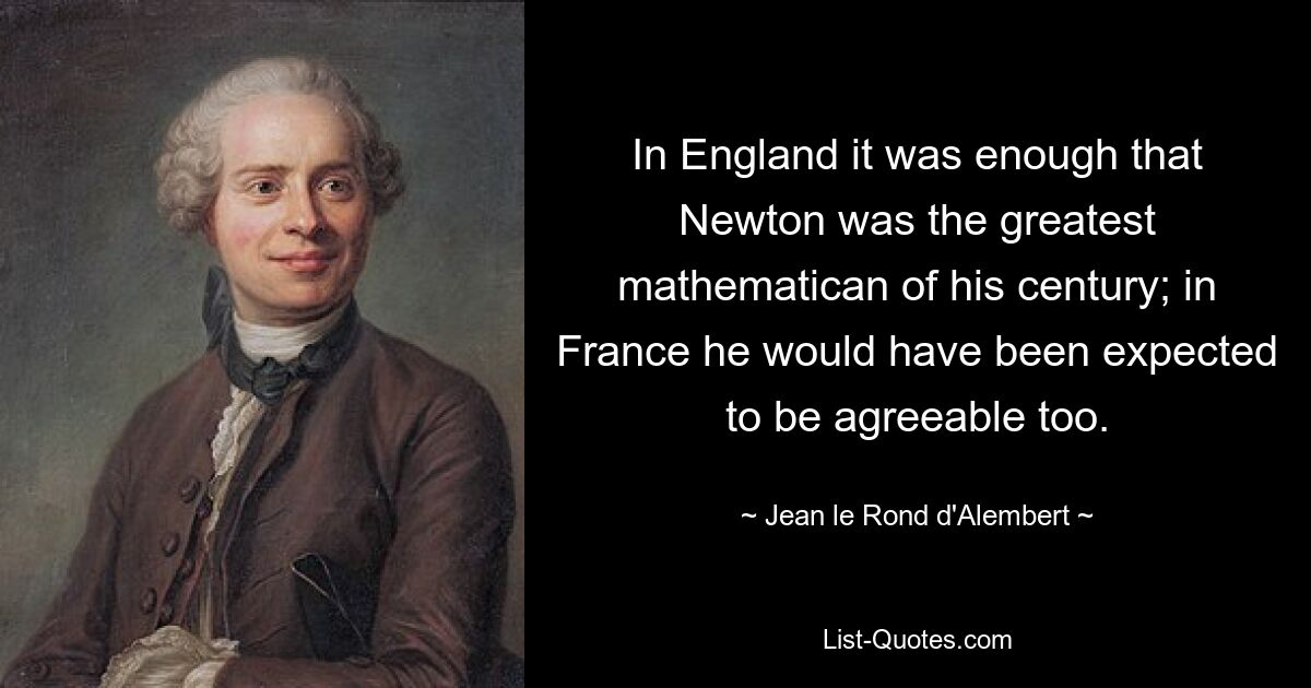 In England it was enough that Newton was the greatest mathematican of his century; in France he would have been expected to be agreeable too. — © Jean le Rond d'Alembert