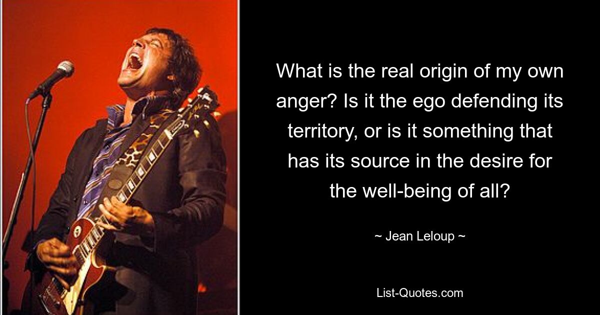 What is the real origin of my own anger? Is it the ego defending its territory, or is it something that has its source in the desire for the well-being of all? — © Jean Leloup