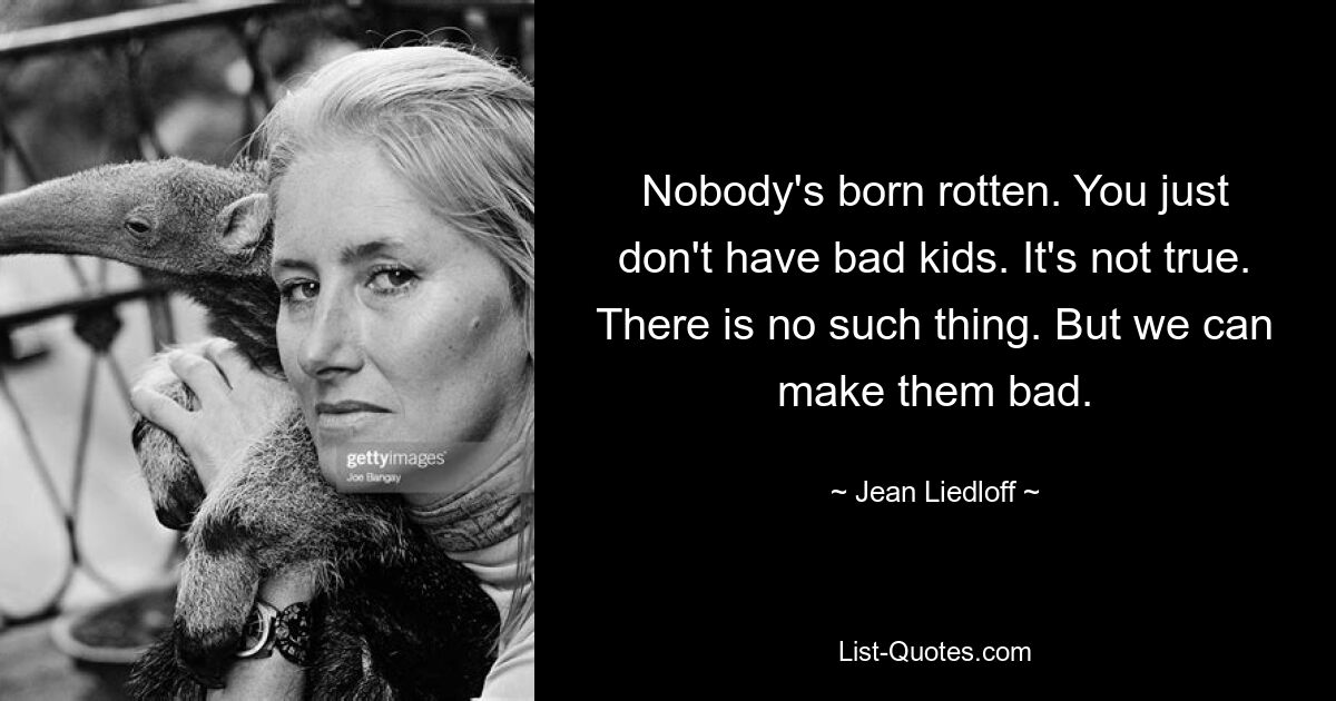 Nobody's born rotten. You just don't have bad kids. It's not true. There is no such thing. But we can make them bad. — © Jean Liedloff