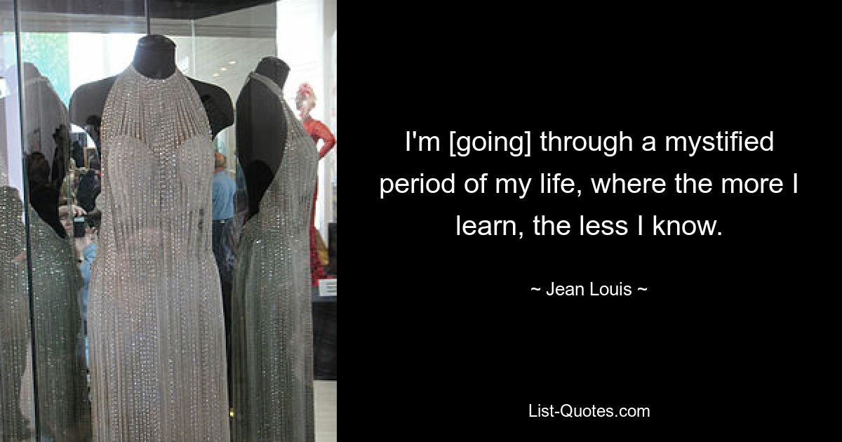 I'm [going] through a mystified period of my life, where the more I learn, the less I know. — © Jean Louis