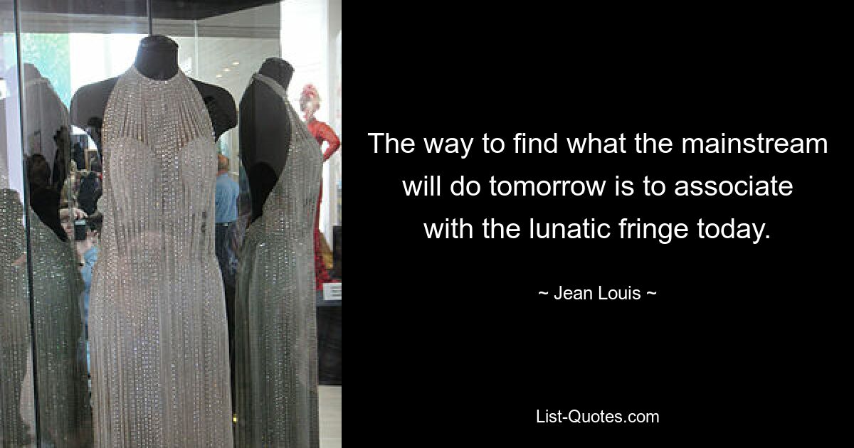 The way to find what the mainstream will do tomorrow is to associate with the lunatic fringe today. — © Jean Louis