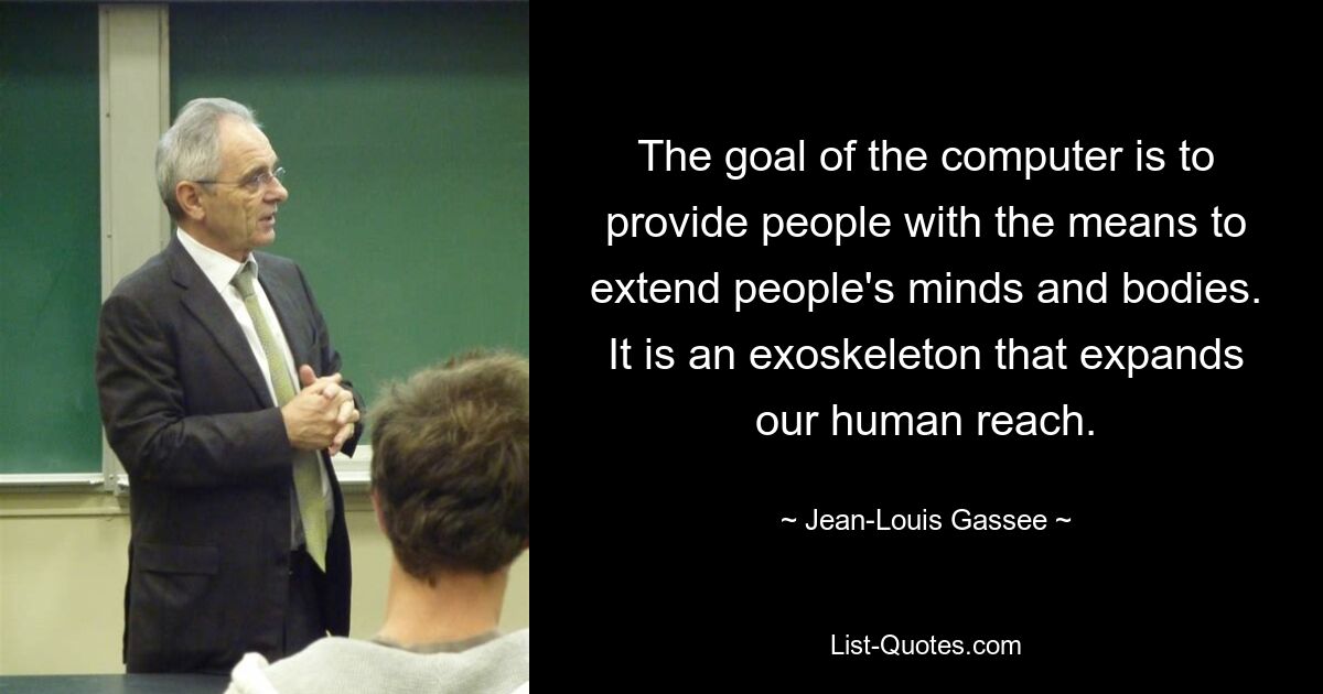 The goal of the computer is to provide people with the means to extend people's minds and bodies. It is an exoskeleton that expands our human reach. — © Jean-Louis Gassee