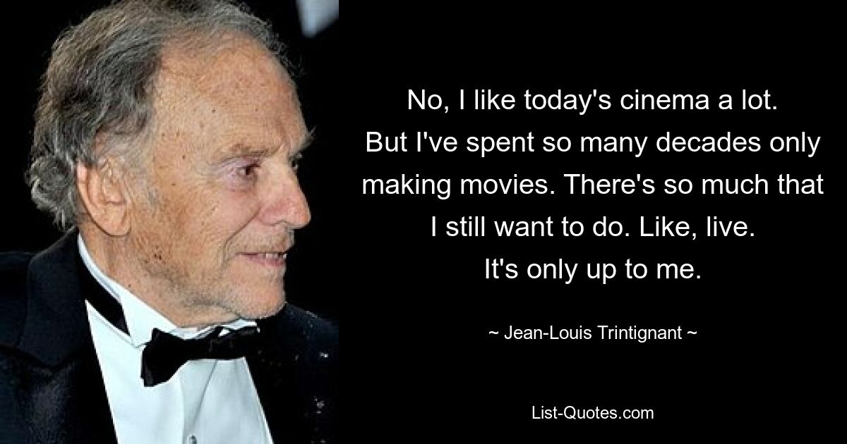 No, I like today's cinema a lot. But I've spent so many decades only making movies. There's so much that I still want to do. Like, live. It's only up to me. — © Jean-Louis Trintignant